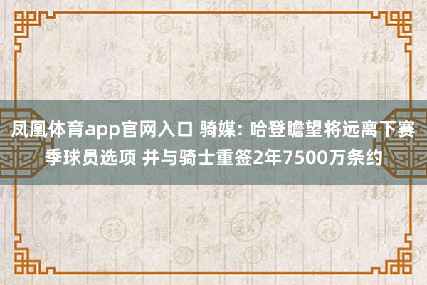 凤凰体育app官网入口 骑媒: 哈登瞻望将远离下赛季球员选项 并与骑士重签2年7500万条约
