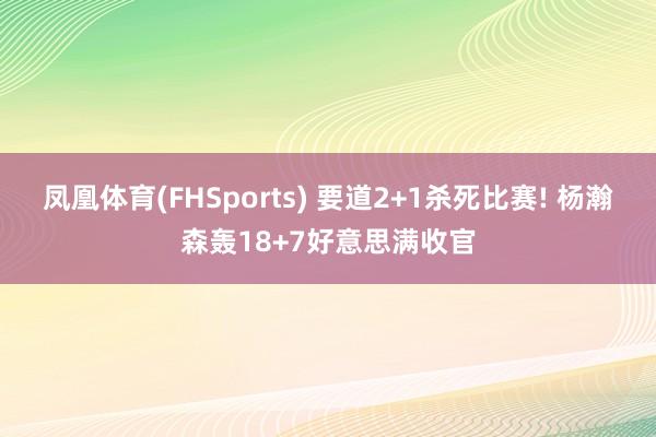 凤凰体育(FHSports) 要道2+1杀死比赛! 杨瀚森轰18+7好意思满收官
