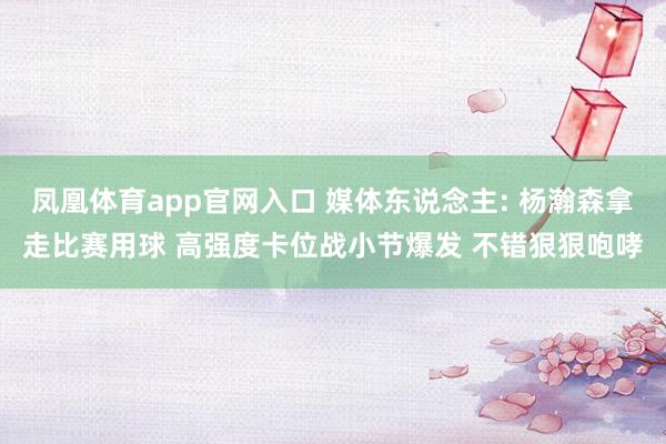 凤凰体育app官网入口 媒体东说念主: 杨瀚森拿走比赛用球 高强度卡位战小节爆发 不错狠狠咆哮