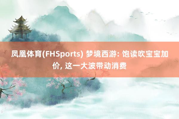 凤凰体育(FHSports) 梦境西游: 饱读吹宝宝加价， 这一大波带动消费