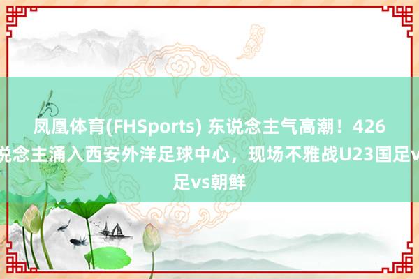凤凰体育(FHSports) 东说念主气高潮！42613东说念主涌入西安外洋足球中心，现场不雅战U23国足vs朝鲜