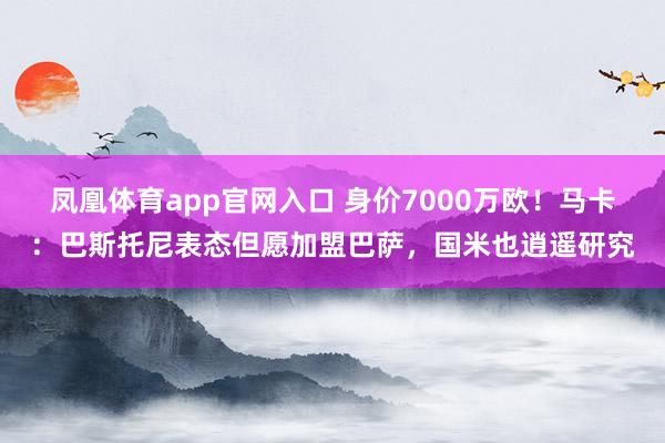 凤凰体育app官网入口 身价7000万欧！马卡：巴斯托尼表态但愿加盟巴萨，国米也逍遥研究