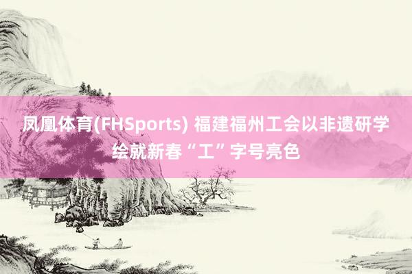 凤凰体育(FHSports) 福建福州工会以非遗研学绘就新春“工”字号亮色