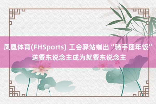 凤凰体育(FHSports) 工会驿站端出“骑手团年饭” 送餐东说念主成为就餐东说念主