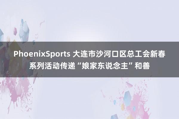 PhoenixSports 大连市沙河口区总工会新春系列活动传递“娘家东说念主”和善