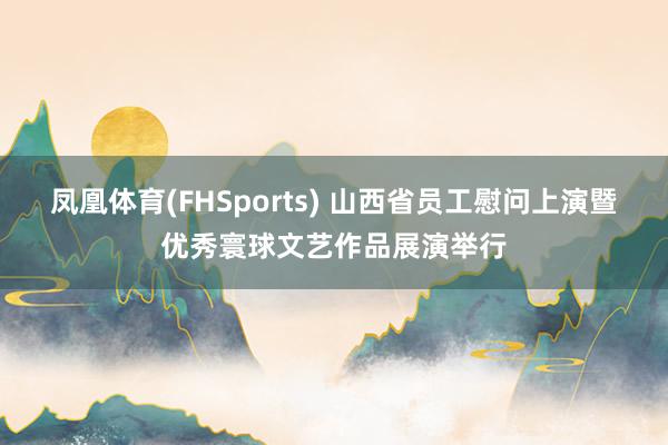 凤凰体育(FHSports) 山西省员工慰问上演暨优秀寰球文艺作品展演举行