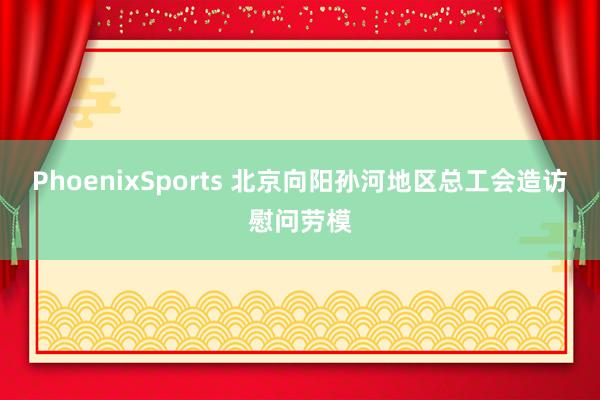 PhoenixSports 北京向阳孙河地区总工会造访慰问劳模