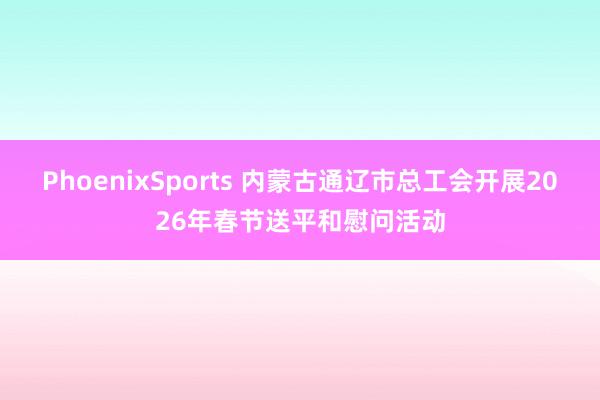 PhoenixSports 内蒙古通辽市总工会开展2026年春节送平和慰问活动
