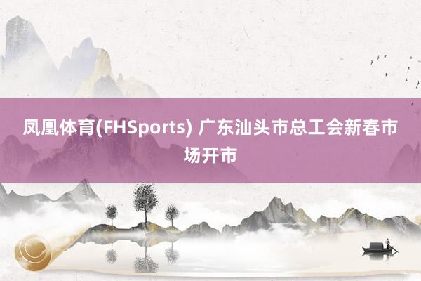 凤凰体育(FHSports) 广东汕头市总工会新春市场开市