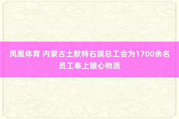 凤凰体育 内蒙古土默特右旗总工会为1700余名员工奉上暖心物质