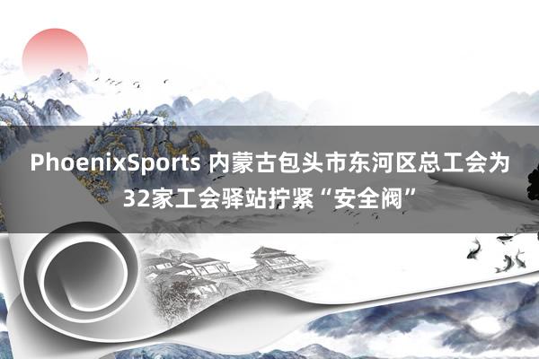 PhoenixSports 内蒙古包头市东河区总工会为32家工会驿站拧紧“安全阀”