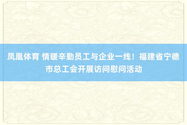 凤凰体育 情暖辛勤员工与企业一线！福建省宁德市总工会开展访问慰问活动