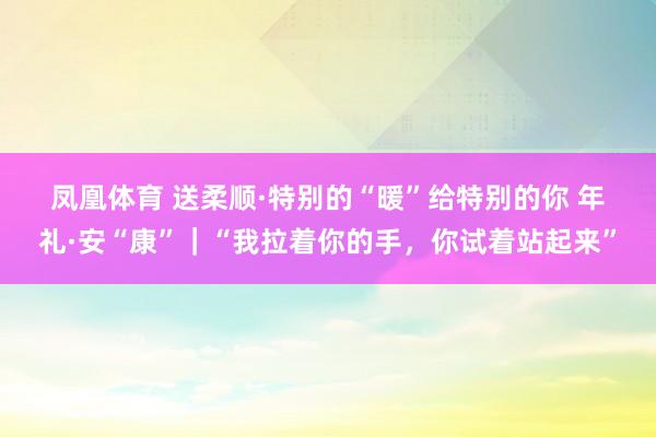 凤凰体育 送柔顺·特别的“暖”给特别的你 年礼·安“康”｜“我拉着你的手，你试着站起来”