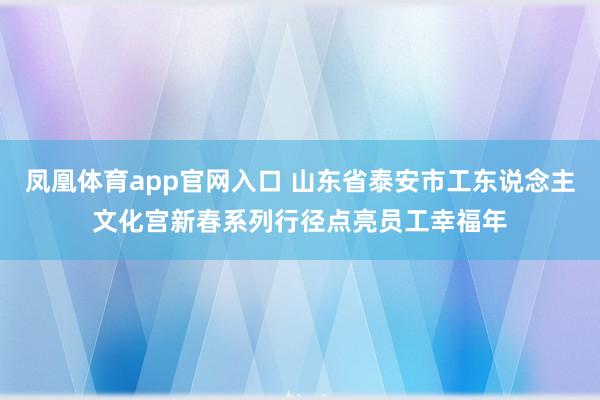 凤凰体育app官网入口 山东省泰安市工东说念主文化宫新春系列行径点亮员工幸福年