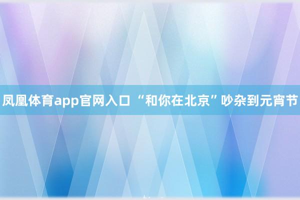 凤凰体育app官网入口 “和你在北京”吵杂到元宵节