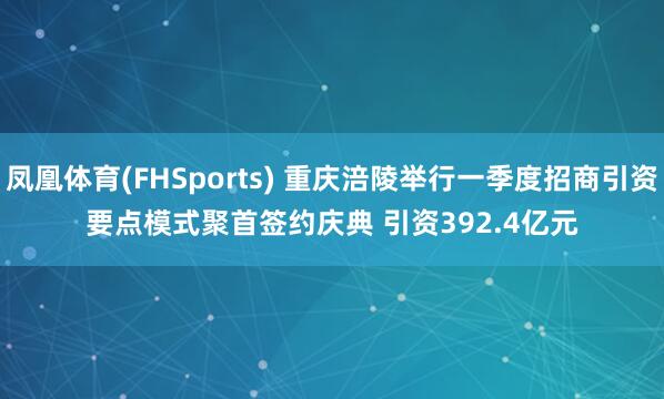 凤凰体育(FHSports) 重庆涪陵举行一季度招商引资要点模式聚首签约庆典 引资392.4亿元