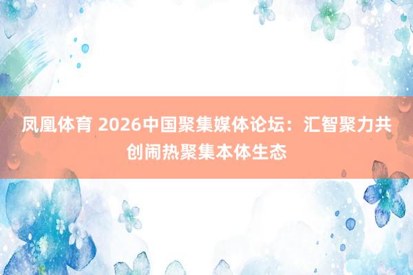 凤凰体育 2026中国聚集媒体论坛：汇智聚力共创闹热聚集本体生态