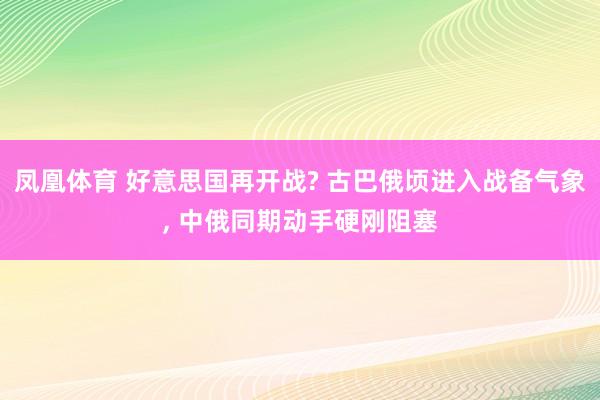 凤凰体育 好意思国再开战? 古巴俄顷进入战备气象， 中俄同期动手硬刚阻塞