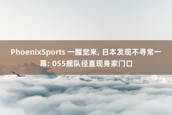 PhoenixSports 一醒觉来， 日本发现不寻常一幕: 055舰队径直现身家门口