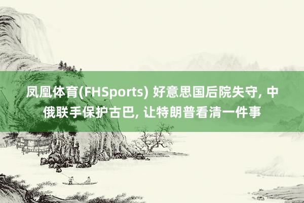 凤凰体育(FHSports) 好意思国后院失守， 中俄联手保护古巴， 让特朗普看清一件事