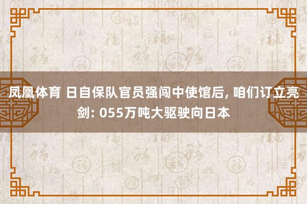 凤凰体育 日自保队官员强闯中使馆后， 咱们订立亮剑: 055万吨大驱驶向日本