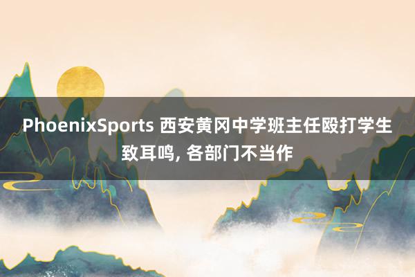 PhoenixSports 西安黄冈中学班主任殴打学生致耳鸣， 各部门不当作