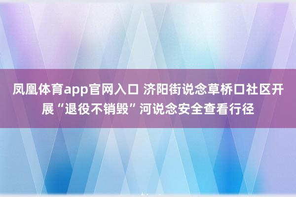 凤凰体育app官网入口 济阳街说念草桥口社区开展“退役不销毁”河说念安全查看行径