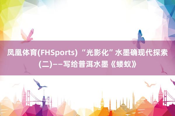 凤凰体育(FHSports) “光影化”水墨确现代探索(二)——写给普洱水墨《蝼蚁》