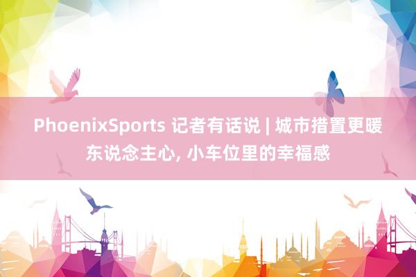 PhoenixSports 记者有话说 | 城市措置更暖东说念主心， 小车位里的幸福感