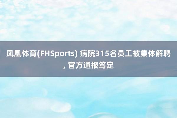 凤凰体育(FHSports) 病院315名员工被集体解聘， 官方通报笃定