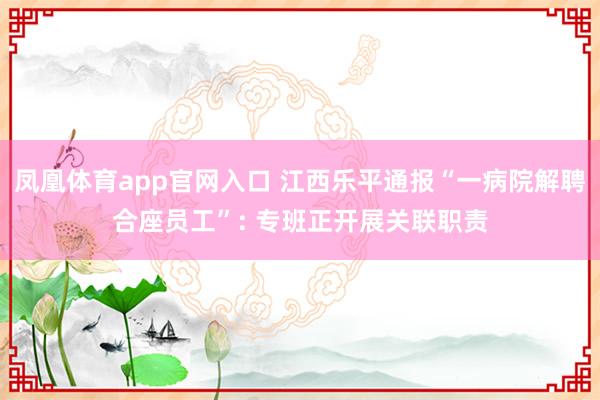 凤凰体育app官网入口 江西乐平通报“一病院解聘合座员工”: 专班正开展关联职责