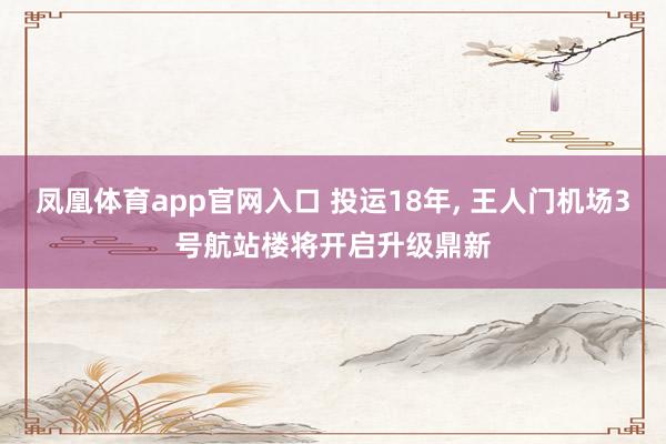 凤凰体育app官网入口 投运18年， 王人门机场3号航站楼将开启升级鼎新