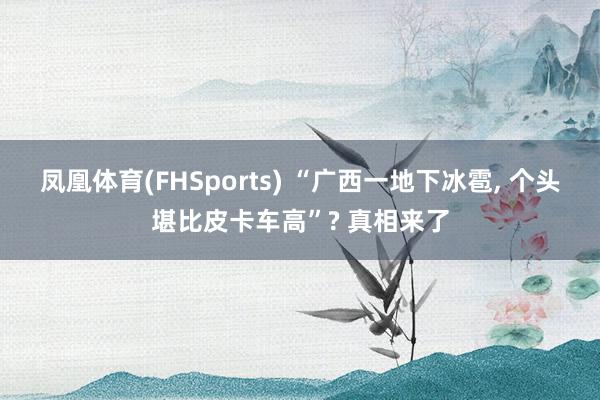 凤凰体育(FHSports) “广西一地下冰雹， 个头堪比皮卡车高”? 真相来了
