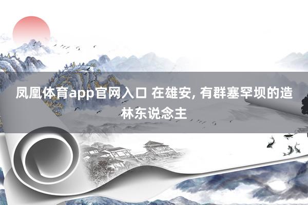凤凰体育app官网入口 在雄安， 有群塞罕坝的造林东说念主