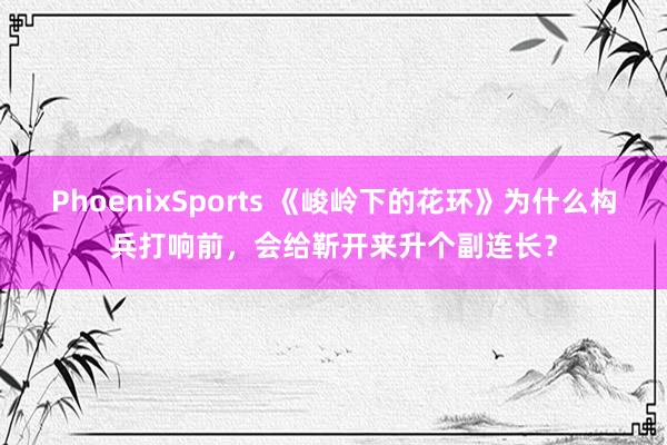 PhoenixSports 《峻岭下的花环》为什么构兵打响前，会给靳开来升个副连长？