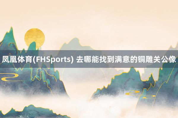 凤凰体育(FHSports) 去哪能找到满意的铜雕关公像