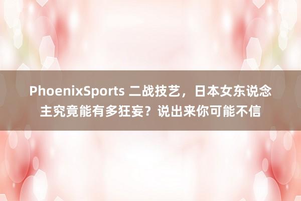 PhoenixSports 二战技艺，日本女东说念主究竟能有多狂妄？说出来你可能不信