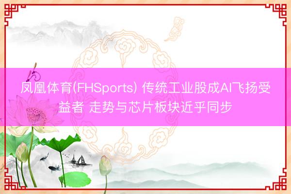 凤凰体育(FHSports) 传统工业股成AI飞扬受益者 走势与芯片板块近乎同步