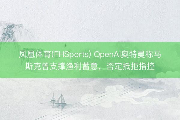 凤凰体育(FHSports) OpenAI奥特曼称马斯克曾支撑渔利蓄意，否定抵拒指控