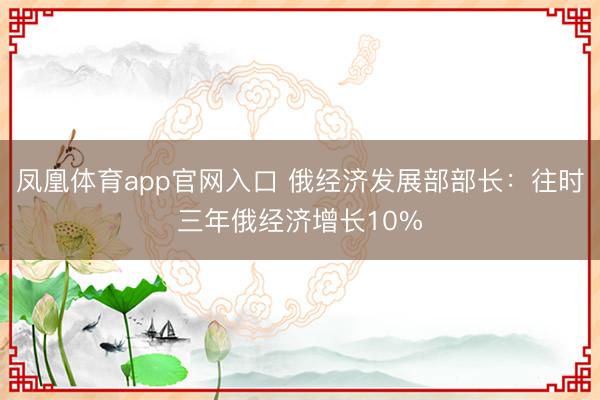 凤凰体育app官网入口 俄经济发展部部长：往时三年俄经济增长10%