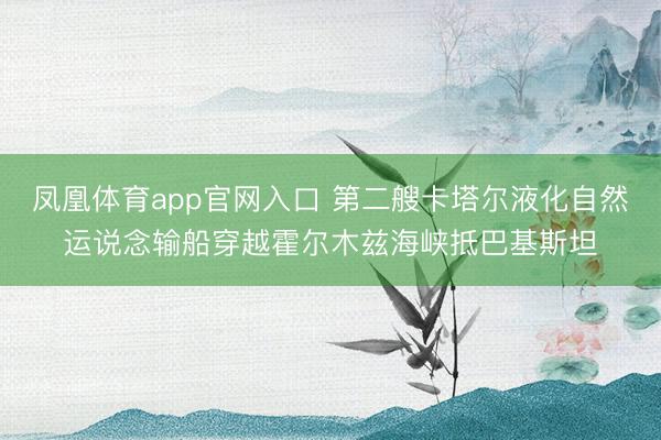 凤凰体育app官网入口 第二艘卡塔尔液化自然运说念输船穿越霍尔木兹海峡抵巴基斯坦