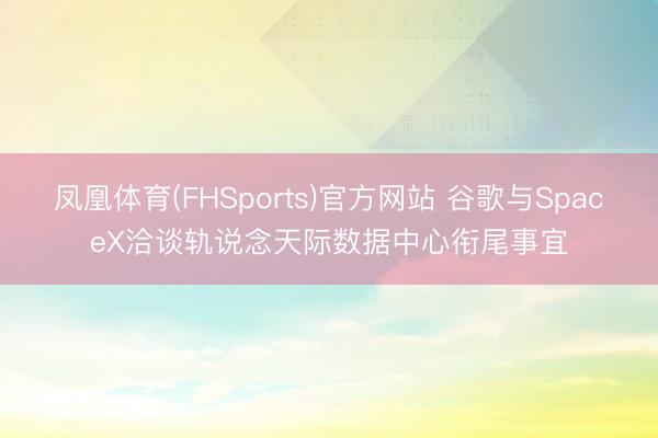 凤凰体育(FHSports)官方网站 谷歌与SpaceX洽谈轨说念天际数据中心衔尾事宜