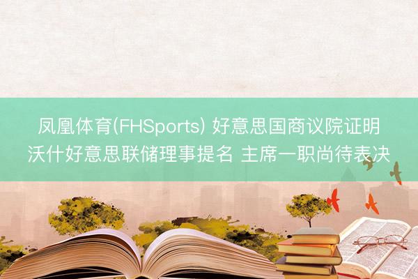 凤凰体育(FHSports) 好意思国商议院证明沃什好意思联储理事提名 主席一职尚待表决