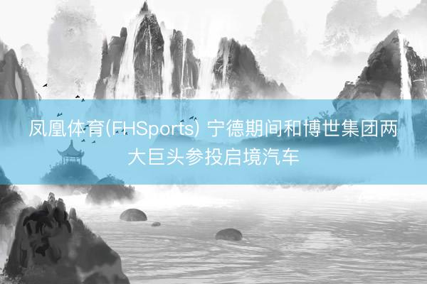 凤凰体育(FHSports) 宁德期间和博世集团两大巨头参投启境汽车