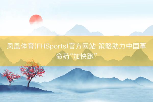 凤凰体育(FHSports)官方网站 策略助力中国革命药“加快跑”