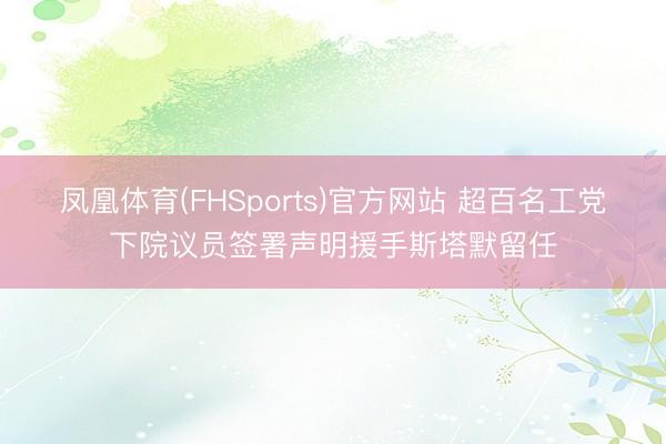 凤凰体育(FHSports)官方网站 超百名工党下院议员签署声明援手斯塔默留任