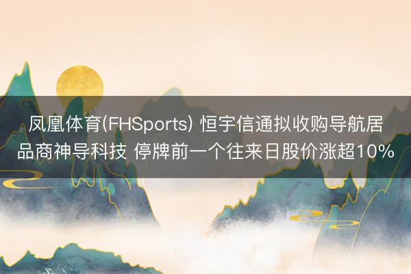 凤凰体育(FHSports) 恒宇信通拟收购导航居品商神导科技 停牌前一个往来日股价涨超10%