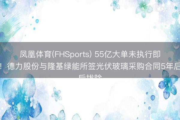 凤凰体育(FHSports) 55亿大单未执行即远离！德力股份与隆基绿能所签光伏玻璃采购合同5年后拔除