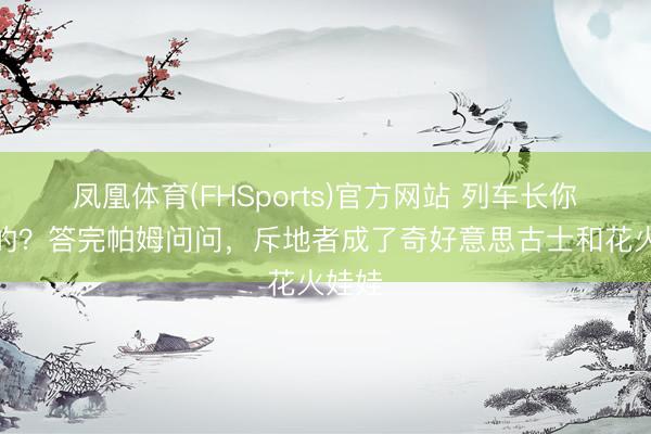 凤凰体育(FHSports)官方网站 列车长你庄重的？答完帕姆问问，斥地者成了奇好意思古士和花火娃娃
