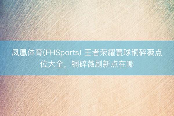 凤凰体育(FHSports) 王者荣耀寰球铜碎薇点位大全，铜碎薇刷新点在哪
